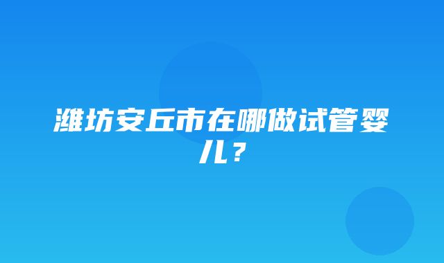 潍坊安丘市在哪做试管婴儿？