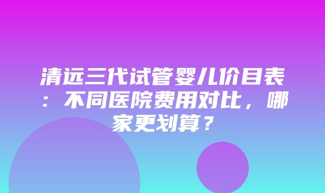 清远三代试管婴儿价目表：不同医院费用对比，哪家更划算？