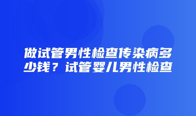 做试管男性检查传染病多少钱？试管婴儿男性检查