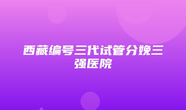 西藏编号三代试管分娩三强医院