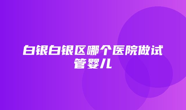 白银白银区哪个医院做试管婴儿