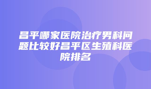 昌平哪家医院治疗男科问题比较好昌平区生殖科医院排名