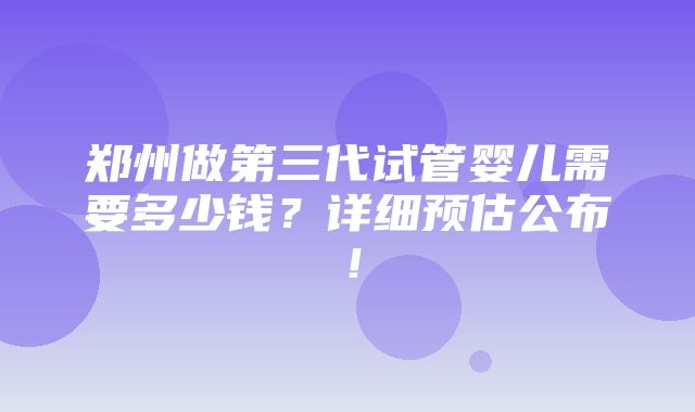 郑州做第三代试管婴儿需要多少钱？详细预估公布！