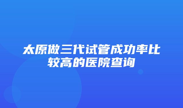 太原做三代试管成功率比较高的医院查询