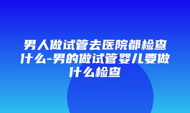 男人做试管去医院都检查什么-男的做试管婴儿要做什么检查