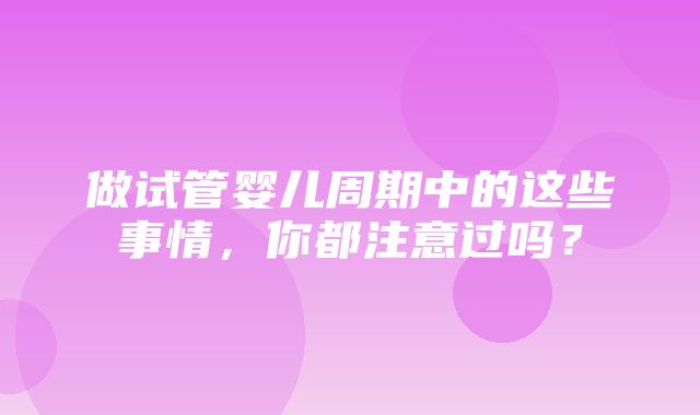 做试管婴儿周期中的这些事情，你都注意过吗？