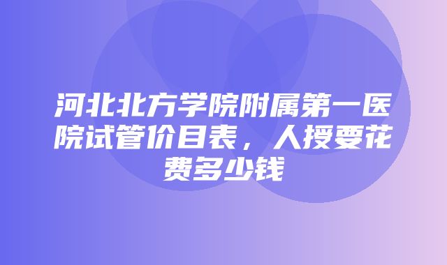 河北北方学院附属第一医院试管价目表，人授要花费多少钱