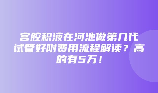 宫腔积液在河池做第几代试管好附费用流程解读？高的有5万！