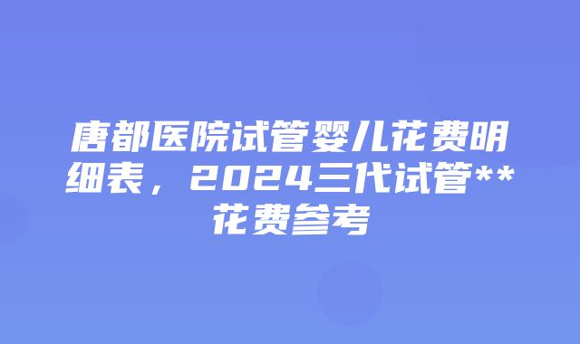 唐都医院试管婴儿花费明细表，2024三代试管**花费参考