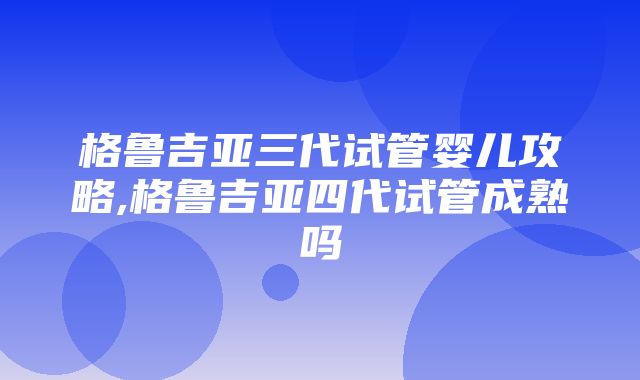 格鲁吉亚三代试管婴儿攻略,格鲁吉亚四代试管成熟吗