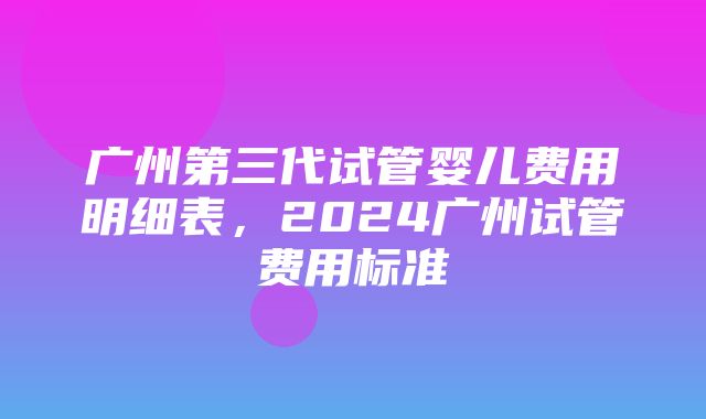 广州第三代试管婴儿费用明细表，2024广州试管费用标准