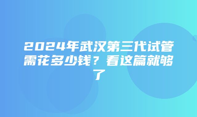 2024年武汉第三代试管需花多少钱？看这篇就够了