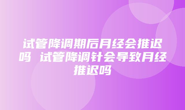 试管降调期后月经会推迟吗 试管降调针会导致月经推迟吗