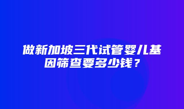 做新加坡三代试管婴儿基因筛查要多少钱？