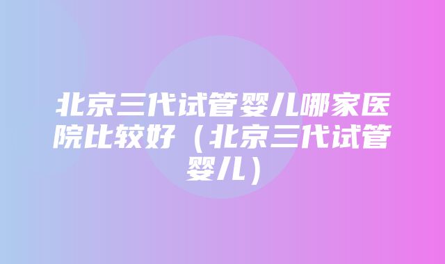 北京三代试管婴儿哪家医院比较好（北京三代试管婴儿）