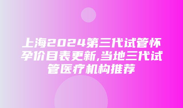 上海2024第三代试管怀孕价目表更新,当地三代试管医疗机构推荐