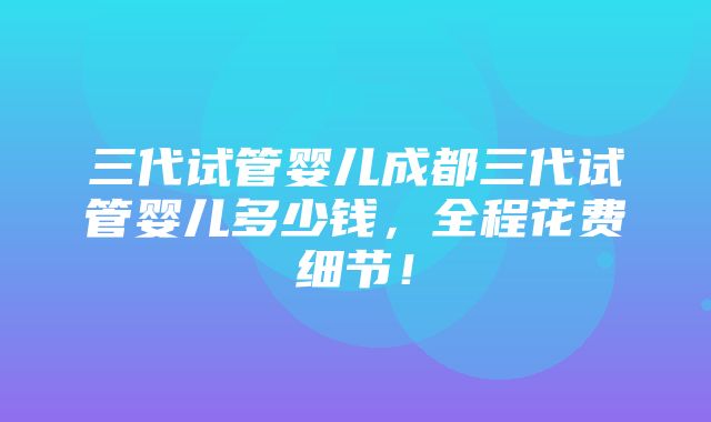 三代试管婴儿成都三代试管婴儿多少钱，全程花费细节！