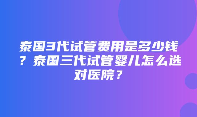 泰国3代试管费用是多少钱？泰国三代试管婴儿怎么选对医院？