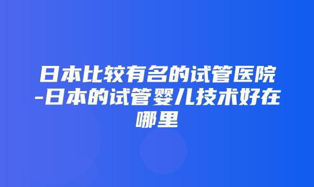 日本比较有名的试管医院-日本的试管婴儿技术好在哪里