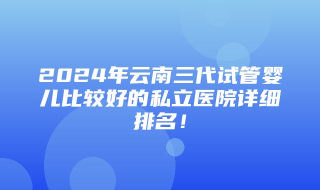 2024年云南三代试管婴儿比较好的私立医院详细排名！