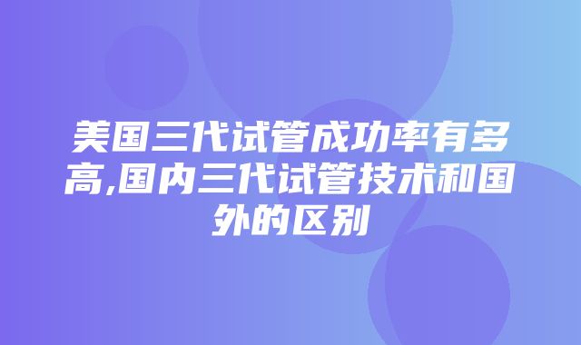 美国三代试管成功率有多高,国内三代试管技术和国外的区别