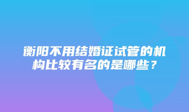 衡阳不用结婚证试管的机构比较有名的是哪些？