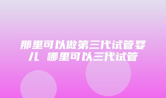 那里可以做第三代试管婴儿 哪里可以三代试管