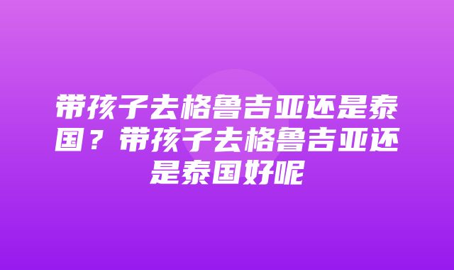 带孩子去格鲁吉亚还是泰国？带孩子去格鲁吉亚还是泰国好呢