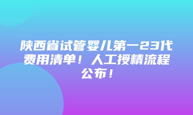 陕西省试管婴儿第一23代费用清单！人工授精流程公布！