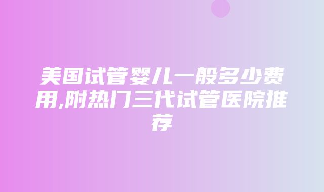 美国试管婴儿一般多少费用,附热门三代试管医院推荐