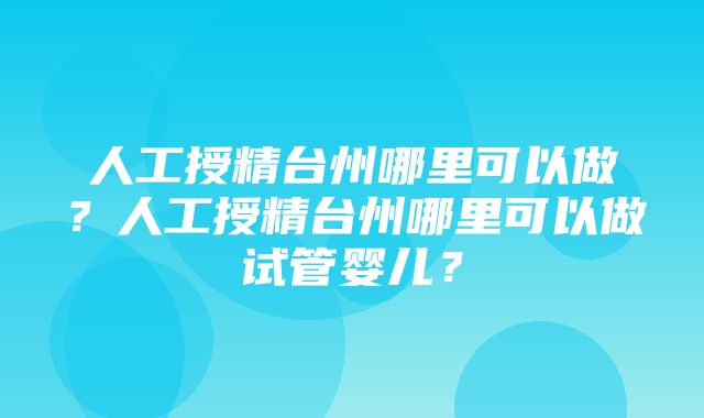 人工授精台州哪里可以做？人工授精台州哪里可以做试管婴儿？