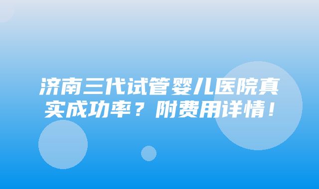 济南三代试管婴儿医院真实成功率？附费用详情！