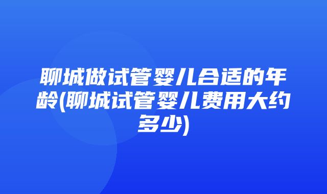 聊城做试管婴儿合适的年龄(聊城试管婴儿费用大约多少)