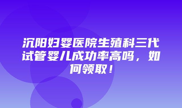 沉阳妇婴医院生殖科三代试管婴儿成功率高吗，如何领取！