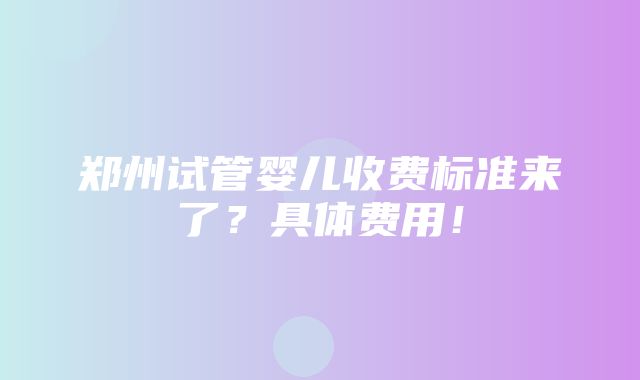 郑州试管婴儿收费标准来了？具体费用！