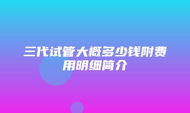 三代试管大概多少钱附费用明细简介