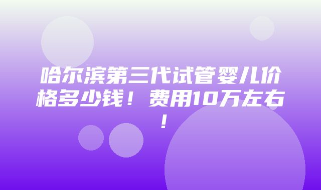 哈尔滨第三代试管婴儿价格多少钱！费用10万左右！