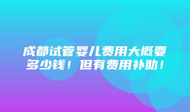 成都试管婴儿费用大概要多少钱！但有费用补助！