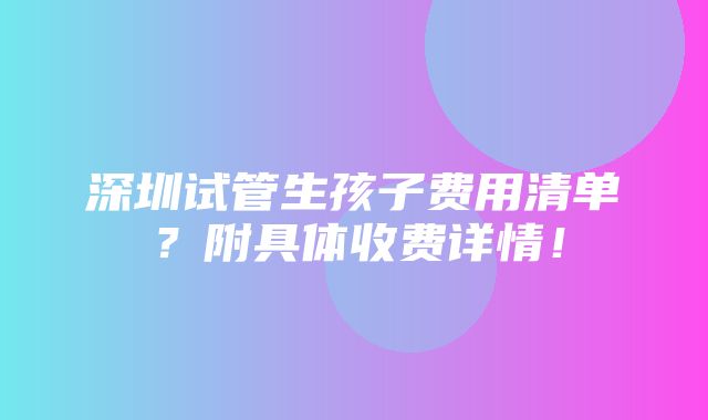 深圳试管生孩子费用清单？附具体收费详情！