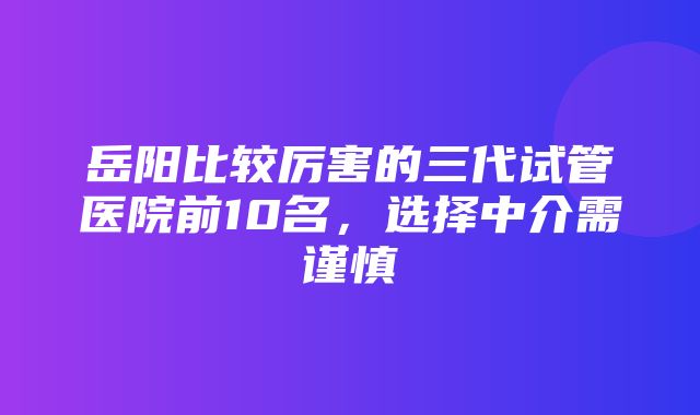 岳阳比较厉害的三代试管医院前10名，选择中介需谨慎