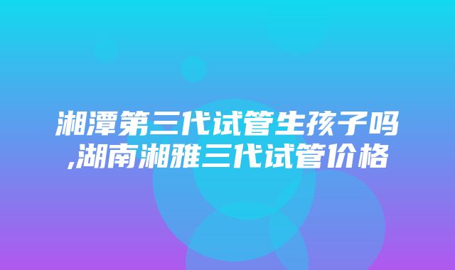 湘潭第三代试管生孩子吗,湖南湘雅三代试管价格