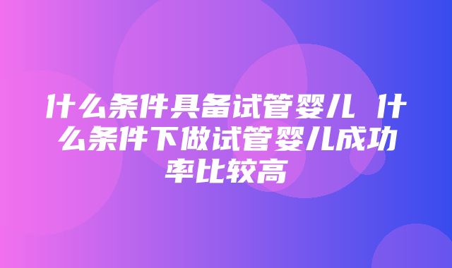 什么条件具备试管婴儿 什么条件下做试管婴儿成功率比较高