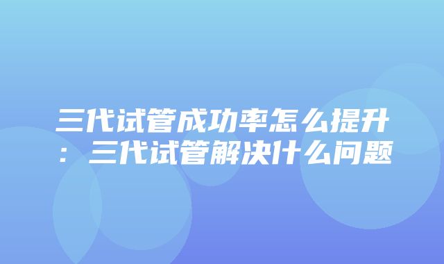 三代试管成功率怎么提升：三代试管解决什么问题