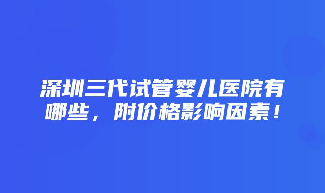 深圳三代试管婴儿医院有哪些，附价格影响因素！