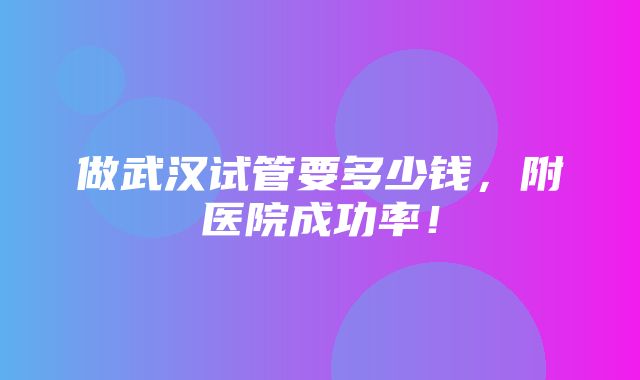 做武汉试管要多少钱，附医院成功率！