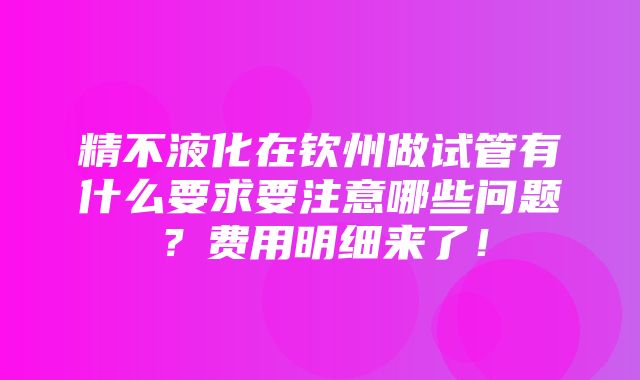 精不液化在钦州做试管有什么要求要注意哪些问题？费用明细来了！