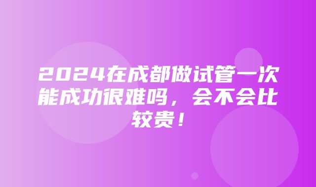 2024在成都做试管一次能成功很难吗，会不会比较贵！