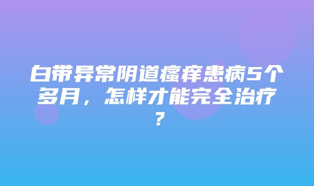 白带异常阴道瘙痒患病5个多月，怎样才能完全治疗？