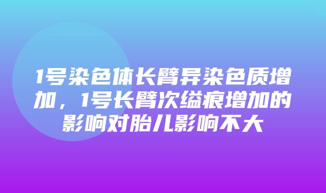 1号染色体长臂异染色质增加，1号长臂次缢痕增加的影响对胎儿影响不大