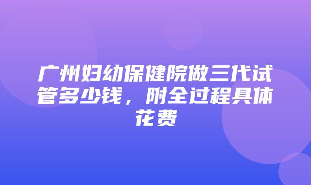 广州妇幼保健院做三代试管多少钱，附全过程具体花费